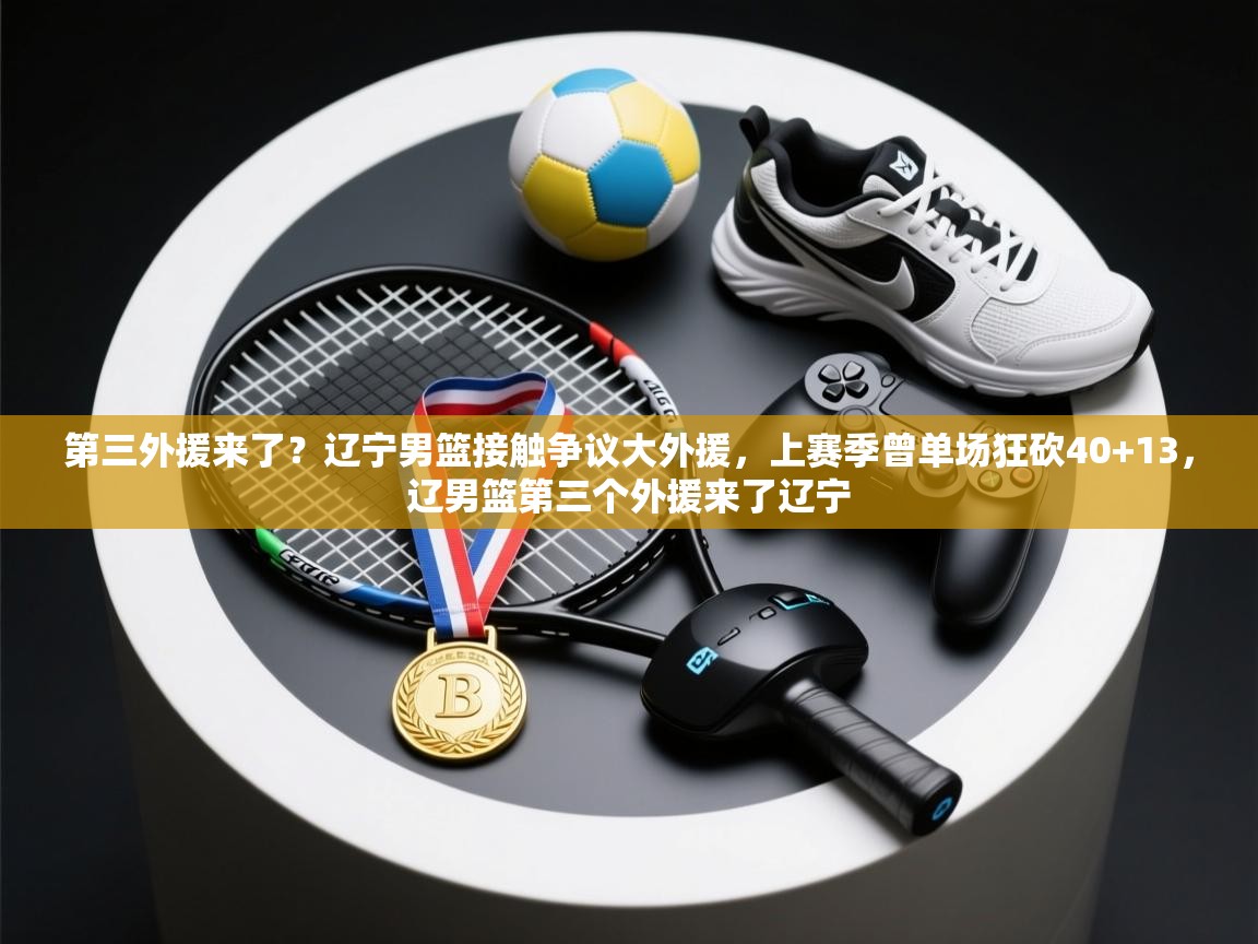 第三外援来了？辽宁男篮接触争议大外援，上赛季曾单场狂砍40+13，辽男篮第三个外援来了辽宁