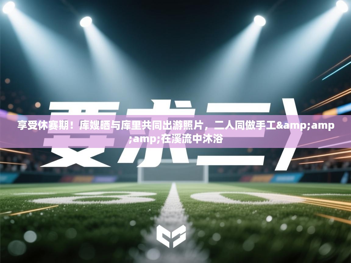 享受休赛期!库嫂晒与库里共同出游照片,二人同做手工&在溪流中沐浴 第2张