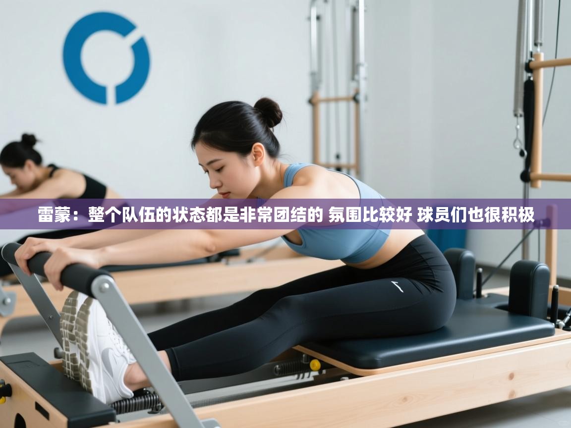 雷蒙：整个队伍的状态都是非常团结的 氛围比较好 球员们也很积极