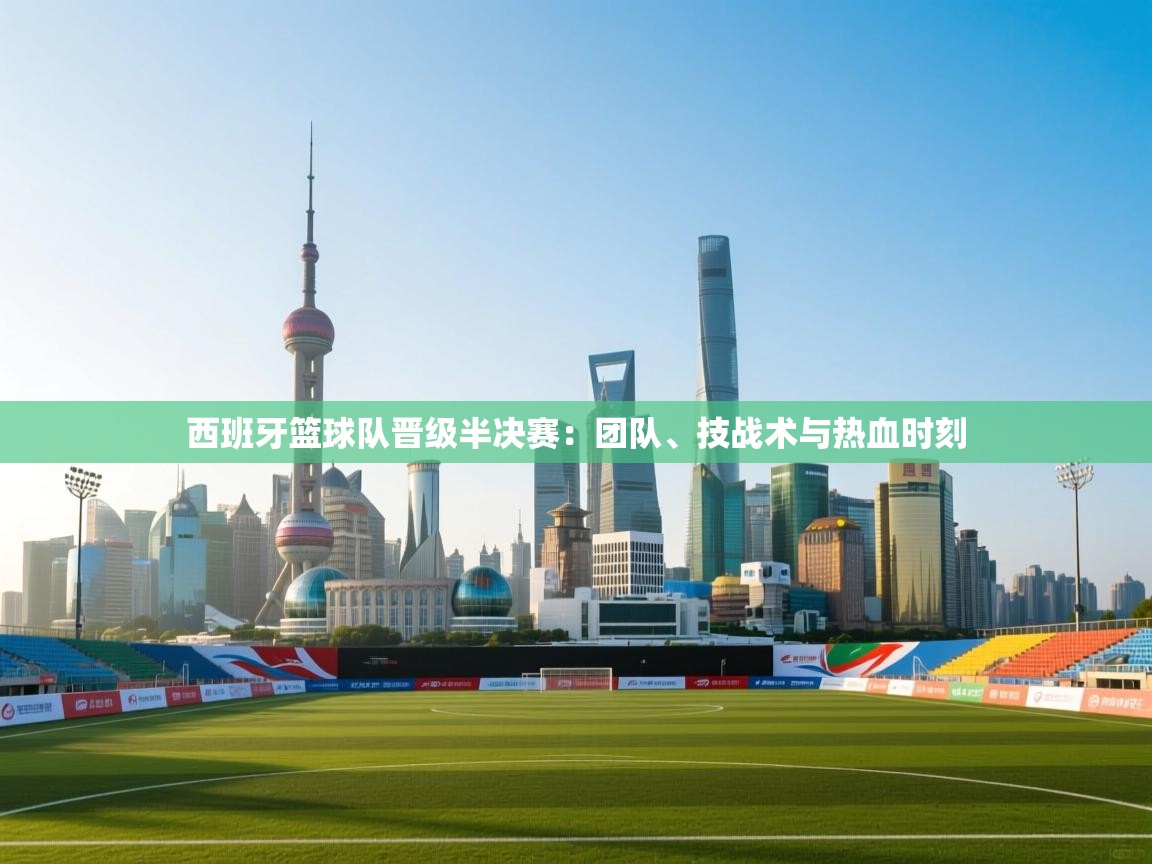 西班牙篮球队晋级半决赛：团队、技战术与热血时刻  第1张